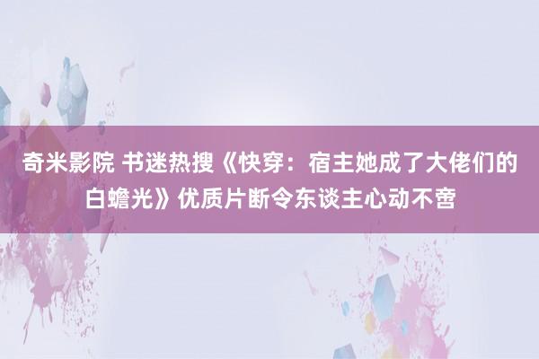 奇米影院 书迷热搜《快穿：宿主她成了大佬们的白蟾光》优质片断令东谈主心动不啻