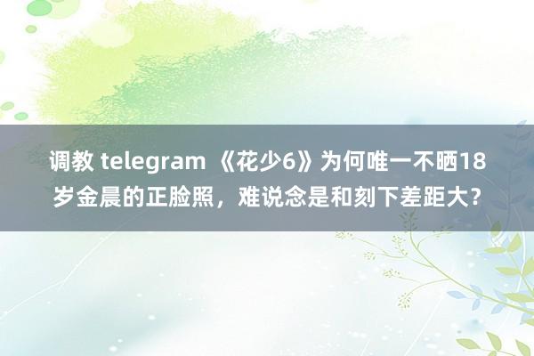 调教 telegram 《花少6》为何唯一不晒18岁金晨的正脸照，难说念是和刻下差距大？