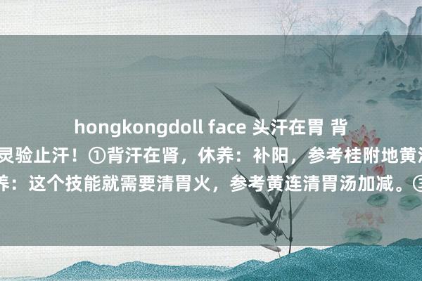 hongkongdoll face 头汗在胃 背汗在肾 腋汗在肝 一招教你灵验止汗！①背汗在肾，休养：补阳，参考桂附地黄汤加减。②头汗在胃，休养：这个技能就需要清胃火，参考黄连清胃汤加减。③腋汗在肝，休养：计帐肝胆的干冷，参考八正散加减