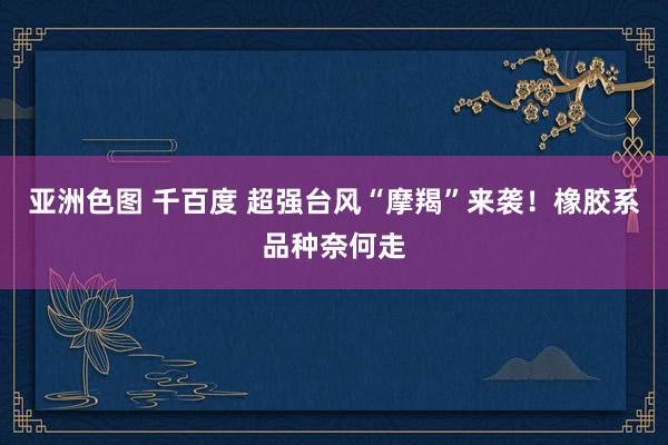 亚洲色图 千百度 超强台风“摩羯”来袭！橡胶系品种奈何走