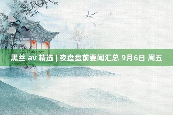 黑丝 av 精选 | 夜盘盘前要闻汇总 9月6日 周五