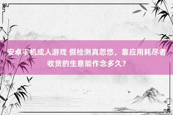 安卓手机成人游戏 假检测真忽悠，靠应用耗尽者收货的生意能作念多久？