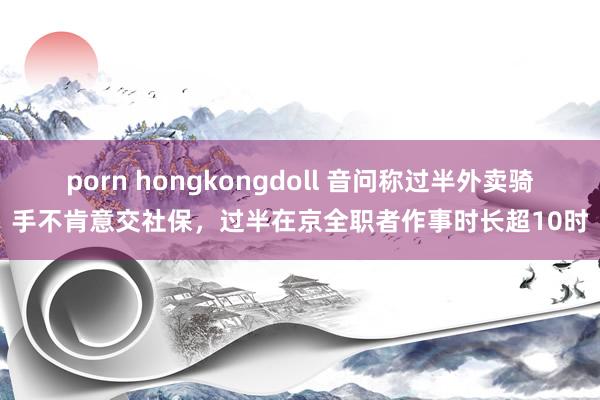 porn hongkongdoll 音问称过半外卖骑手不肯意交社保，过半在京全职者作事时长超10时