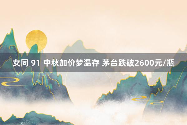 女同 91 中秋加价梦温存 茅台跌破2600元/瓶