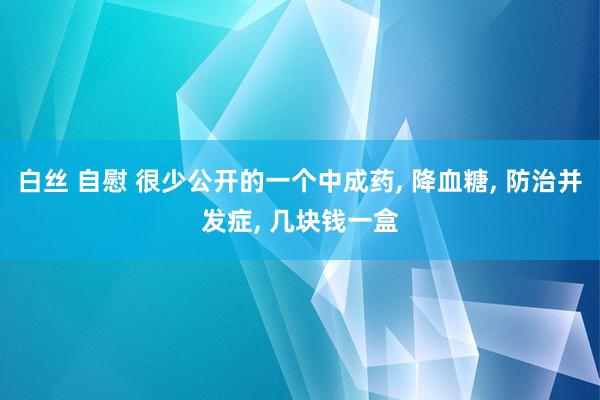 白丝 自慰 很少公开的一个中成药， 降血糖， 防治并发症， 几块钱一盒