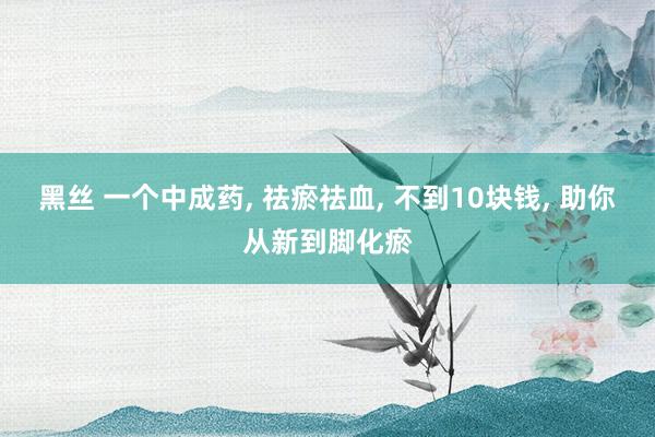 黑丝 一个中成药， 祛瘀祛血， 不到10块钱， 助你从新到脚化瘀