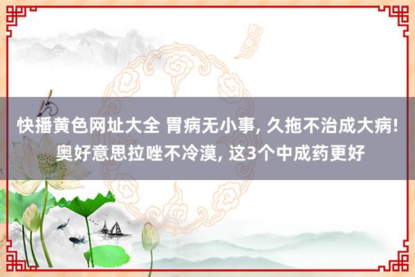 快播黄色网址大全 胃病无小事， 久拖不治成大病! 奥好意思拉唑不冷漠， 这3个中成药更好