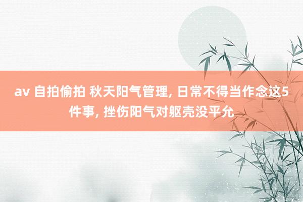 av 自拍偷拍 秋天阳气管理， 日常不得当作念这5件事， 挫伤阳气对躯壳没平允