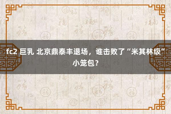 fc2 巨乳 北京鼎泰丰退场，谁击败了“米其林级”小笼包？