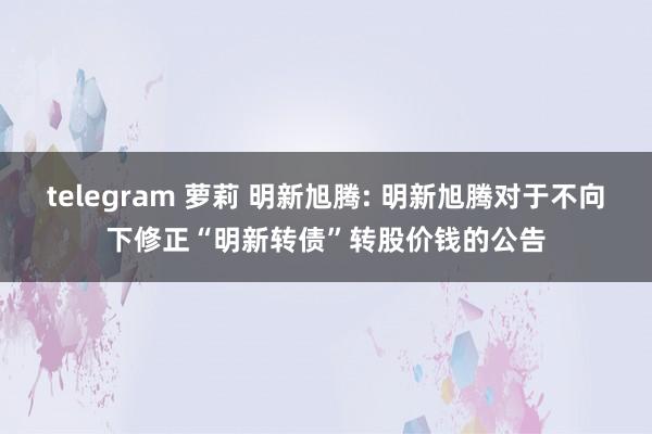 telegram 萝莉 明新旭腾: 明新旭腾对于不向下修正“明新转债”转股价钱的公告