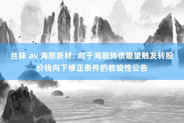 丝袜 av 海顺新材: 对于海顺转债瞻望触发转股价钱向下修正条件的教唆性公告