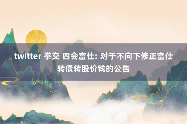 twitter 拳交 四会富仕: 对于不向下修正富仕转债转股价钱的公告