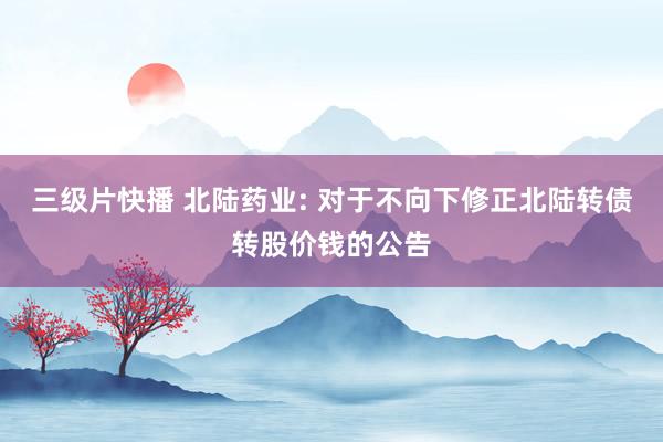 三级片快播 北陆药业: 对于不向下修正北陆转债转股价钱的公告