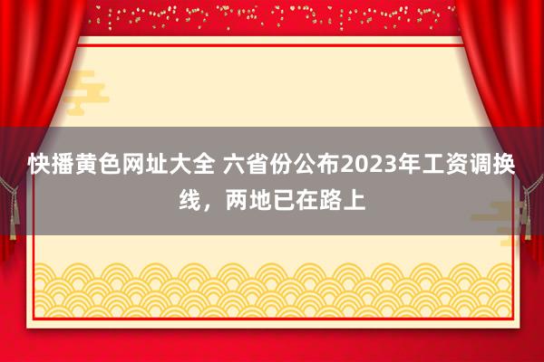 快播黄色网址大全 六省份公布2023年工资调换线，两地已在路上