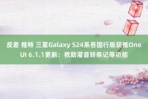 反差 推特 三星Galaxy S24系各国行版获推OneUI 6.1.1更新：救助灌音转条记等功能