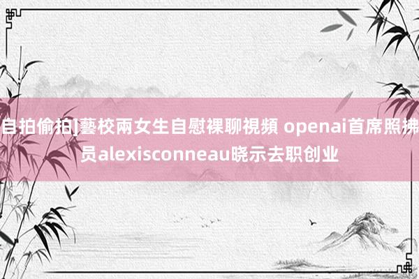 自拍偷拍]藝校兩女生自慰裸聊視頻 openai首席照拂员alexisconneau晓示去职创业