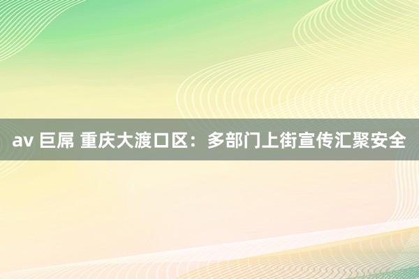 av 巨屌 重庆大渡口区：多部门上街宣传汇聚安全