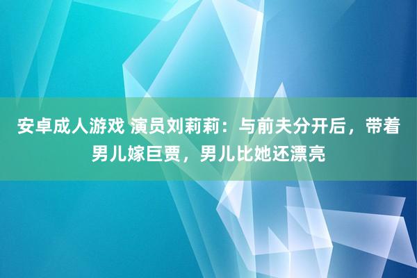 安卓成人游戏 演员刘莉莉：与前夫分开后，带着男儿嫁巨贾，男儿比她还漂亮