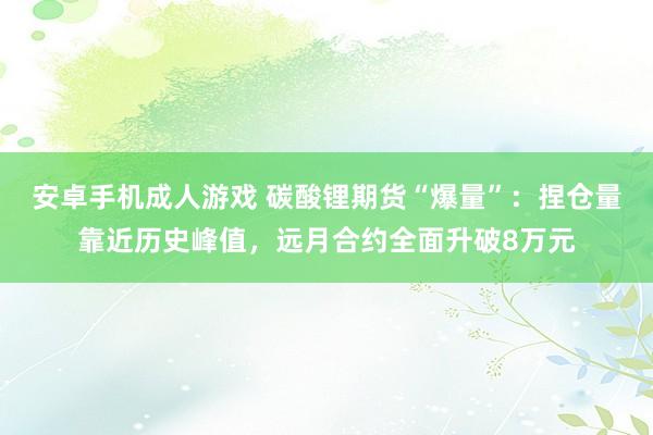 安卓手机成人游戏 碳酸锂期货“爆量”：捏仓量靠近历史峰值，远月合约全面升破8万元