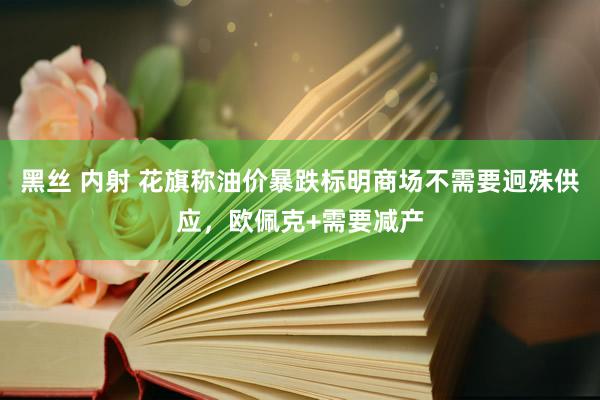 黑丝 内射 花旗称油价暴跌标明商场不需要迥殊供应，欧佩克+需要减产