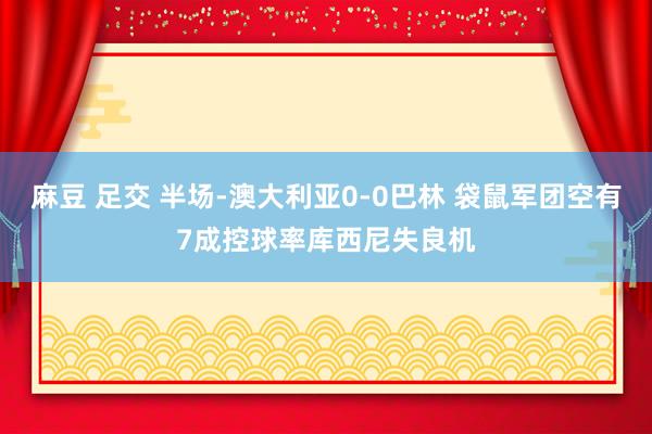 麻豆 足交 半场-澳大利亚0-0巴林 袋鼠军团空有7成控球率库西尼失良机