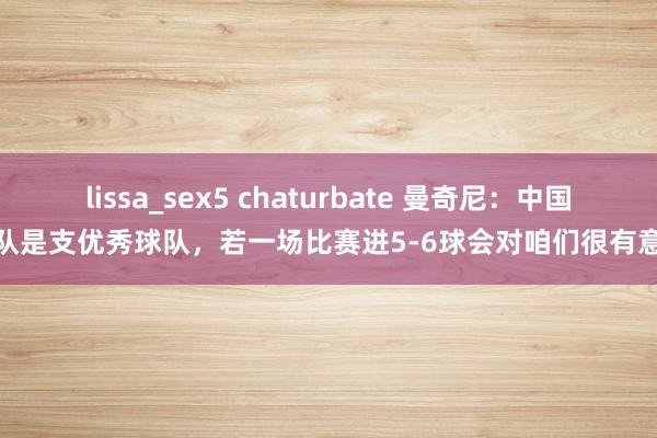 lissa_sex5 chaturbate 曼奇尼：中国队是支优秀球队，若一场比赛进5-6球会对咱们很有意