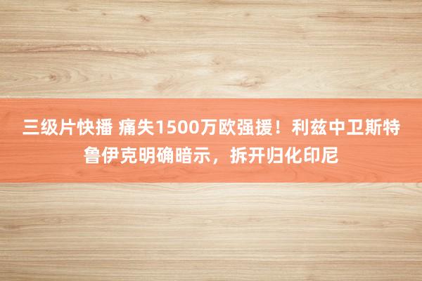 三级片快播 痛失1500万欧强援！利兹中卫斯特鲁伊克明确暗示，拆开归化印尼