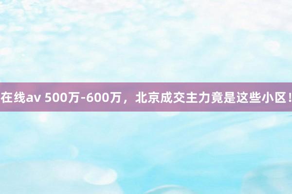 在线av 500万-600万，北京成交主力竟是这些小区！