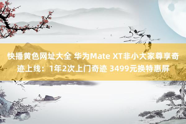 快播黄色网址大全 华为Mate XT非小大家尊享奇迹上线：1年2次上门奇迹 3499元换特惠屏