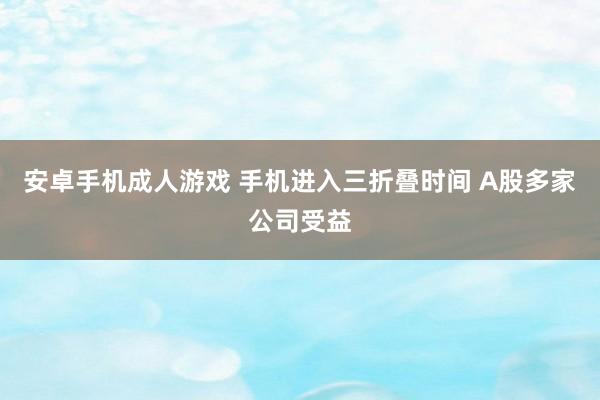 安卓手机成人游戏 手机进入三折叠时间 A股多家公司受益