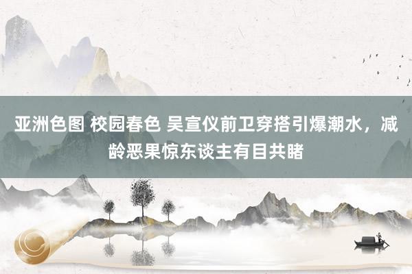 亚洲色图 校园春色 吴宣仪前卫穿搭引爆潮水，减龄恶果惊东谈主有目共睹