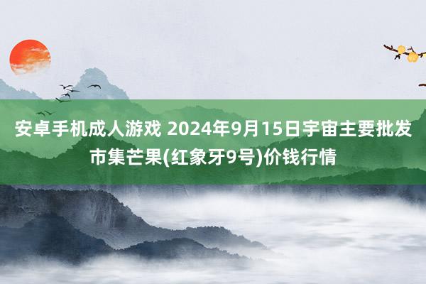 安卓手机成人游戏 2024年9月15日宇宙主要批发市集芒果(红象牙9号)价钱行情