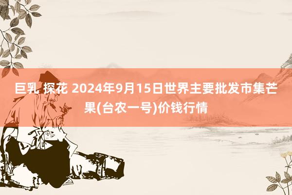 巨乳 探花 2024年9月15日世界主要批发市集芒果(台农一号)价钱行情