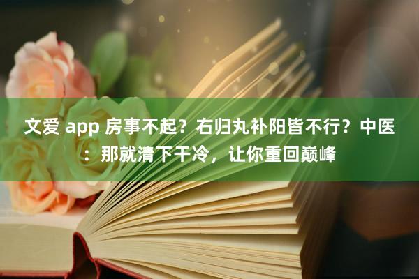 文爱 app 房事不起？右归丸补阳皆不行？中医：那就清下干冷，让你重回巅峰