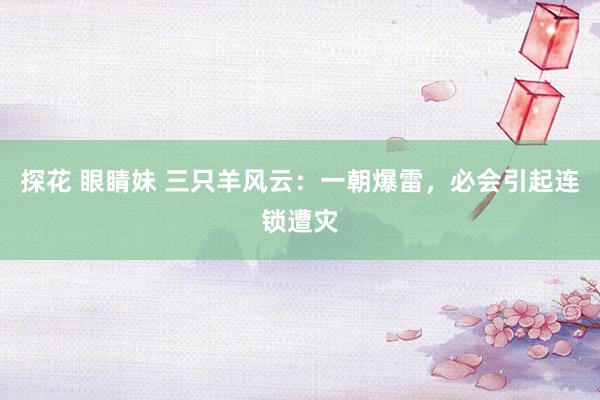 探花 眼睛妹 三只羊风云：一朝爆雷，必会引起连锁遭灾