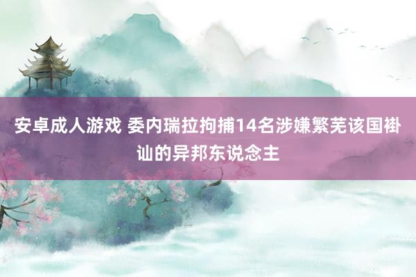 安卓成人游戏 委内瑞拉拘捕14名涉嫌繁芜该国褂讪的异邦东说念主