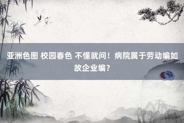 亚洲色图 校园春色 不懂就问！病院属于劳动编如故企业编？