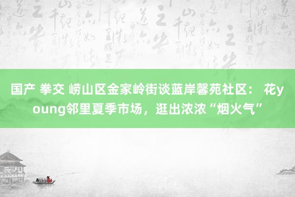 国产 拳交 崂山区金家岭街谈蓝岸馨苑社区： 花young邻里夏季市场，逛出浓浓“烟火气”