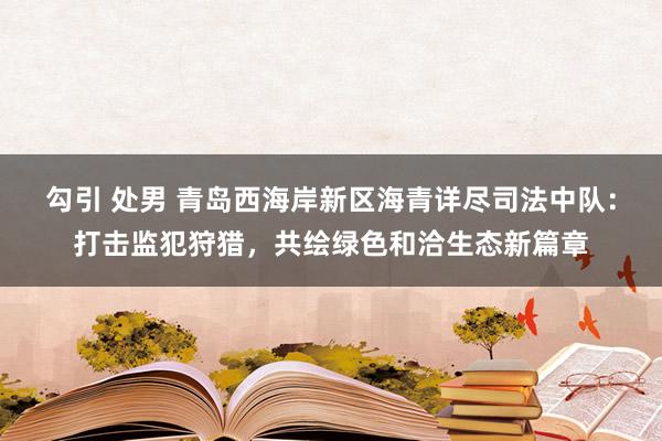 勾引 处男 青岛西海岸新区海青详尽司法中队：打击监犯狩猎，共绘绿色和洽生态新篇章