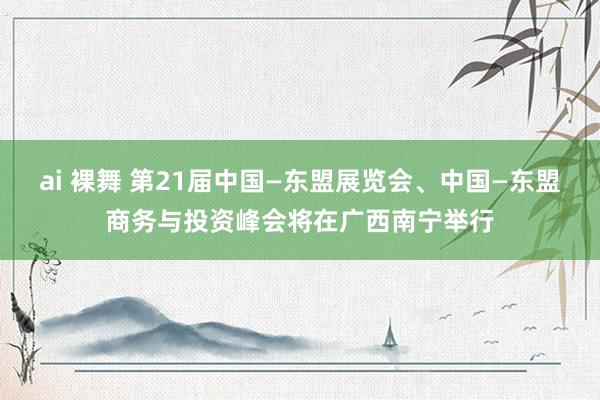 ai 裸舞 第21届中国—东盟展览会、中国—东盟商务与投资峰会将在广西南宁举行