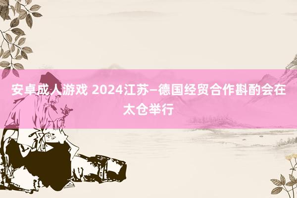 安卓成人游戏 2024江苏—德国经贸合作斟酌会在太仓举行