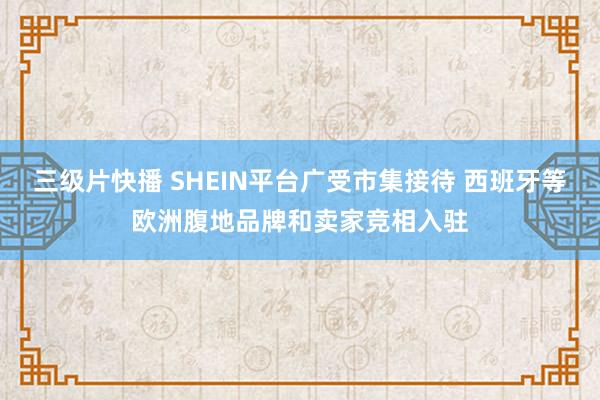 三级片快播 SHEIN平台广受市集接待 西班牙等欧洲腹地品牌和卖家竞相入驻