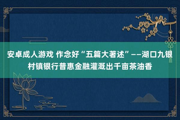 安卓成人游戏 作念好“五篇大著述”——湖口九银村镇银行普惠金融灌溉出千亩茶油香