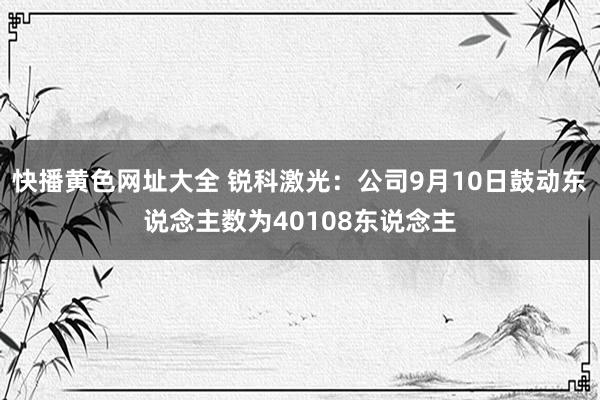 快播黄色网址大全 锐科激光：公司9月10日鼓动东说念主数为40108东说念主