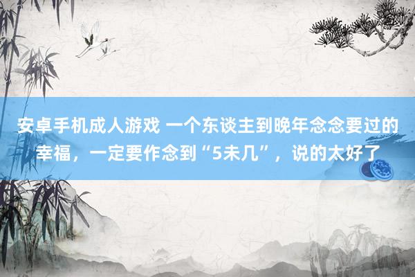 安卓手机成人游戏 一个东谈主到晚年念念要过的幸福，一定要作念到“5未几”，说的太好了