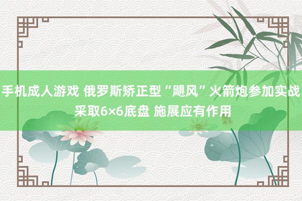 手机成人游戏 俄罗斯矫正型“飓风”火箭炮参加实战 采取6×6底盘 施展应有作用