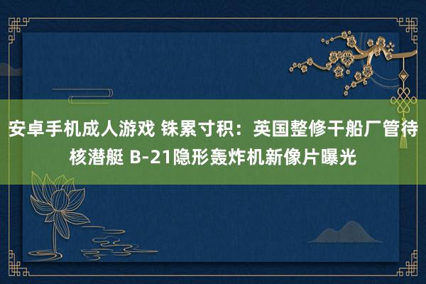 安卓手机成人游戏 铢累寸积：英国整修干船厂管待核潜艇 B-21隐形轰炸机新像片曝光