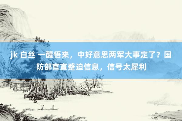 jk 白丝 一醒悟来，中好意思两军大事定了？国防部官宣蹙迫信息，信号太犀利