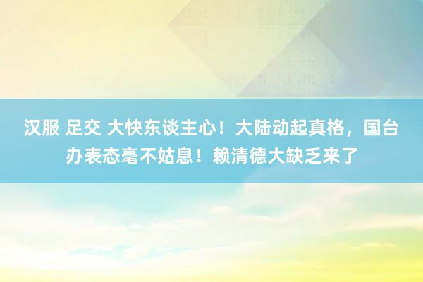 汉服 足交 大快东谈主心！大陆动起真格，国台办表态毫不姑息！赖清德大缺乏来了