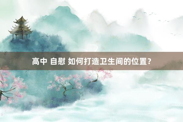 高中 自慰 如何打造卫生间的位置？